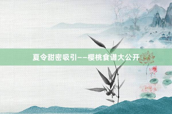 夏令甜密吸引——樱桃食谱大公开
